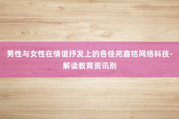 男性与女性在情谊抒发上的各佳苑鑫铭网络科技-解读教育资讯别