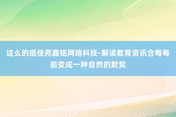 这么的组佳苑鑫铭网络科技-解读教育资讯合每每能变成一种自然的默契